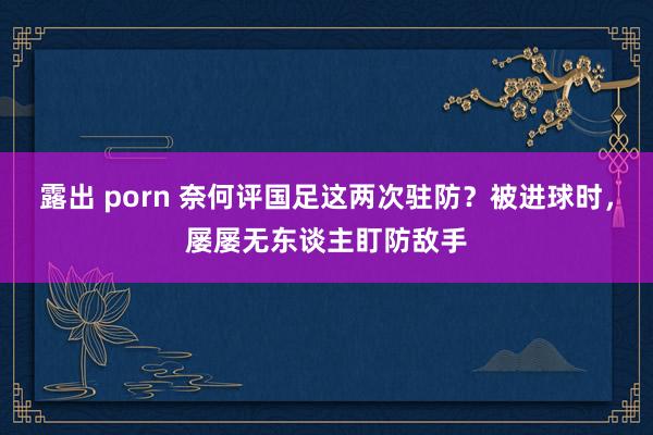 露出 porn 奈何评国足这两次驻防？被进球时，屡屡无东谈主盯防敌手