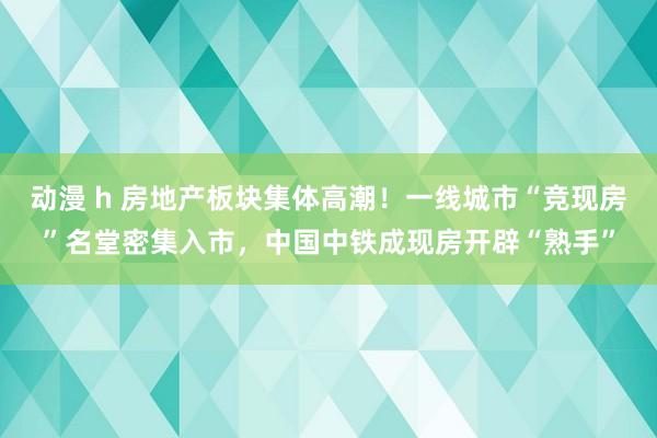 动漫 h 房地产板块集体高潮！一线城市“竞现房”名堂密集入市，中国中铁成现房开辟“熟手”