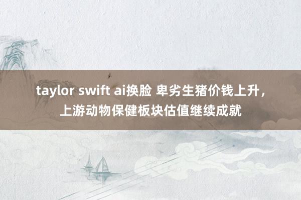 taylor swift ai换脸 卑劣生猪价钱上升，上游动物保健板块估值继续成就