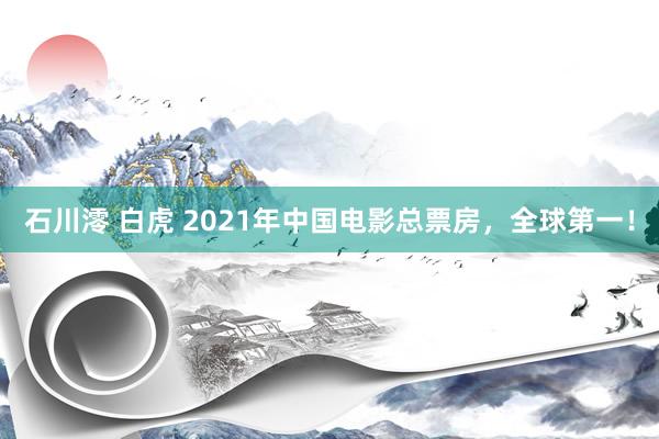 石川澪 白虎 2021年中国电影总票房，全球第一！