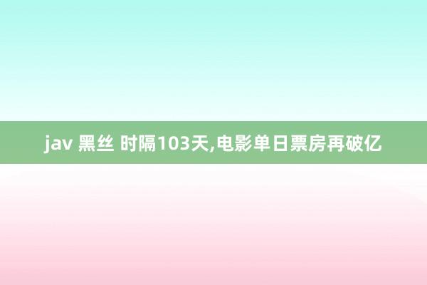 jav 黑丝 时隔103天，电影单日票房再破亿