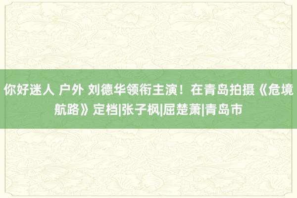 你好迷人 户外 刘德华领衔主演！在青岛拍摄《危境航路》定档|张子枫|屈楚萧|青岛市