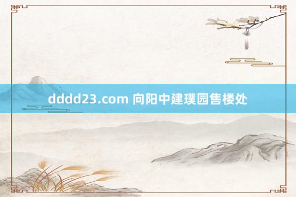 dddd23.com 向阳中建璞园售楼处