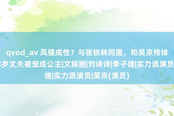 qvod_av 风骚成性？与张铁林同居，和吴京传绯闻，嫁大23岁丈夫被宠成公主|文娱圈|刘诗诗|李子雄|实力派演员|吴京(演员)