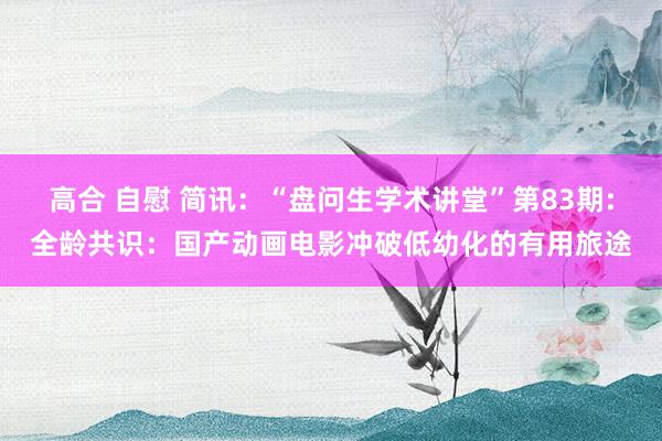 高合 自慰 简讯：“盘问生学术讲堂”第83期:全龄共识：国产动画电影冲破低幼化的有用旅途