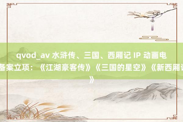 qvod_av 水浒传、三国、西厢记 IP 动画电影备案立项：《江湖豪客传》《三国的星空》《新西厢记》