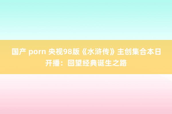 国产 porn 央视98版《水浒传》主创集合本日开播：回望经典诞生之路