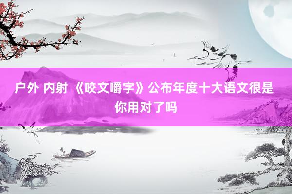 户外 内射 《咬文嚼字》公布年度十大语文很是 你用对了吗