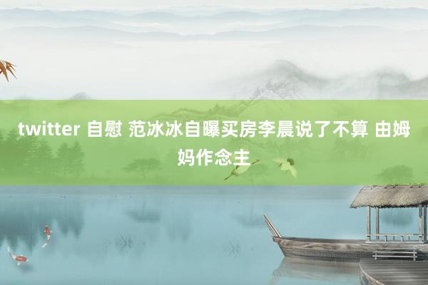 twitter 自慰 范冰冰自曝买房李晨说了不算 由姆妈作念主