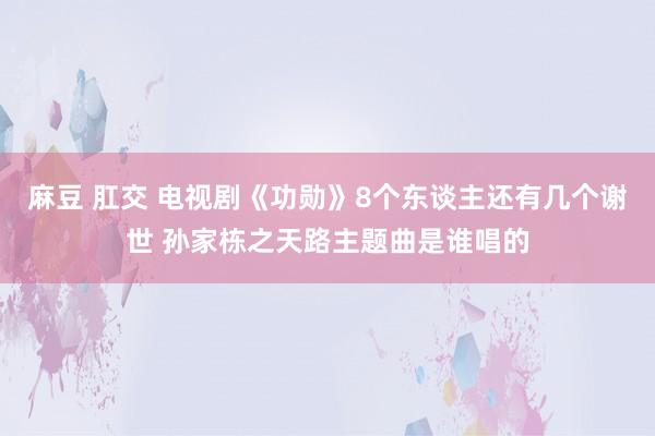 麻豆 肛交 电视剧《功勋》8个东谈主还有几个谢世 孙家栋之天路主题曲是谁唱的