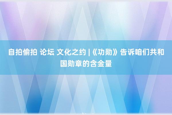 自拍偷拍 论坛 文化之约 |《功勋》告诉咱们共和国勋章的含金量