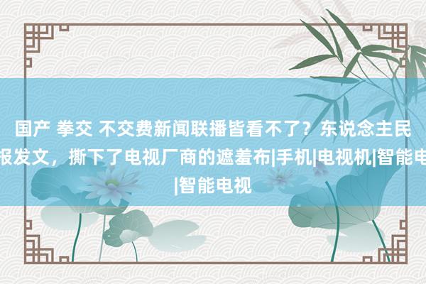 国产 拳交 不交费新闻联播皆看不了？东说念主民日报发文，撕下了电视厂商的遮羞布|手机|电视机|智能电视