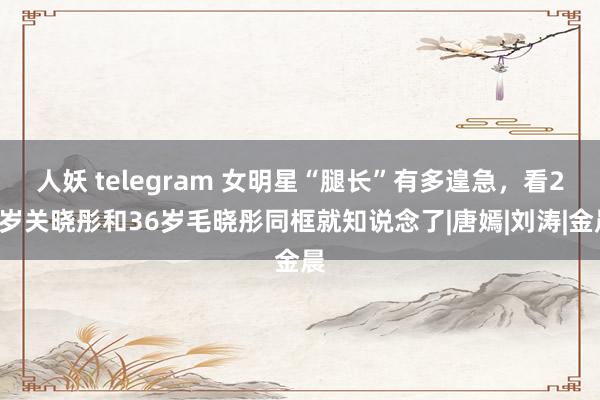 人妖 telegram 女明星“腿长”有多遑急，看27岁关晓彤和36岁毛晓彤同框就知说念了|唐嫣|刘涛|金晨