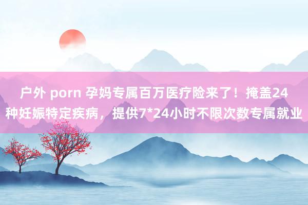 户外 porn 孕妈专属百万医疗险来了！掩盖24种妊娠特定疾病，提供7*24小时不限次数专属就业