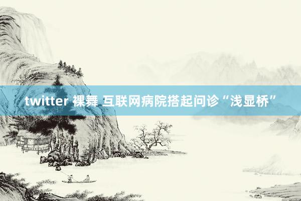 twitter 裸舞 互联网病院搭起问诊“浅显桥”