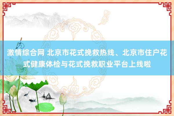 激情综合网 北京市花式挽救热线、北京市住户花式健康体检与花式挽救职业平台上线啦