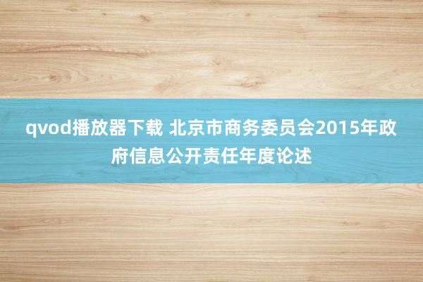 qvod播放器下载 北京市商务委员会2015年政府信息公开责任年度论述