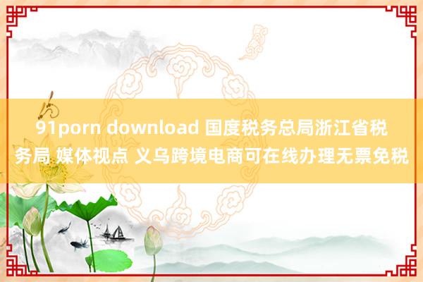 91porn download 国度税务总局浙江省税务局 媒体视点 义乌跨境电商可在线办理无票免税