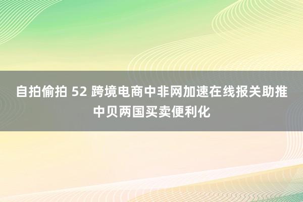 自拍偷拍 52 跨境电商中非网加速在线报关助推中贝两国买卖便利化