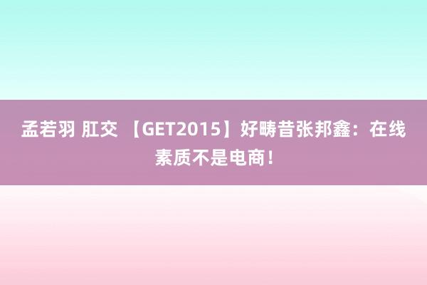 孟若羽 肛交 【GET2015】好畴昔张邦鑫：在线素质不是电商！