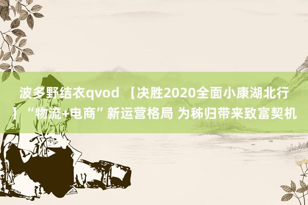 波多野结衣qvod 【决胜2020全面小康湖北行】“物流+电商”新运营格局 为秭归带来致富契机