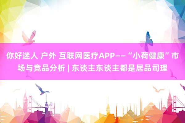 你好迷人 户外 互联网医疗APP——“小荷健康”市场与竞品分析 | 东谈主东谈主都是居品司理