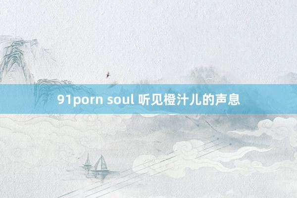 91porn soul 听见橙汁儿的声息