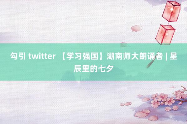 勾引 twitter 【学习强国】湖南师大朗诵者 | 星辰里的七夕