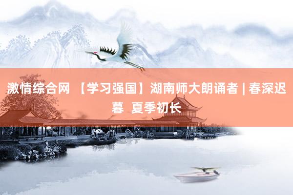 激情综合网 【学习强国】湖南师大朗诵者 | 春深迟暮  夏季初长