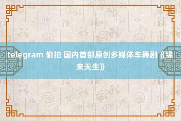 telegram 偷拍 国内首部原创多媒体车舞剧《缘来天生》