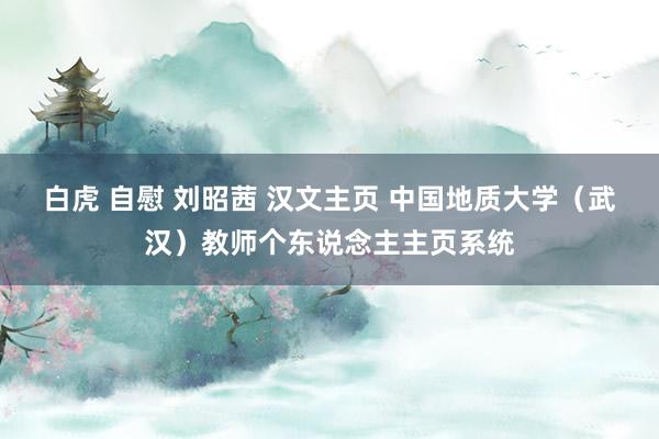 白虎 自慰 刘昭茜 汉文主页 中国地质大学（武汉）教师个东说念主主页系统