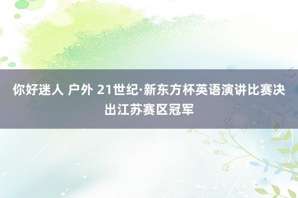 你好迷人 户外 21世纪·新东方杯英语演讲比赛决出江苏赛区冠军