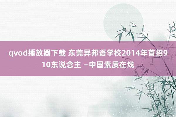 qvod播放器下载 东莞异邦语学校2014年首招910东说念主 —中国素质在线