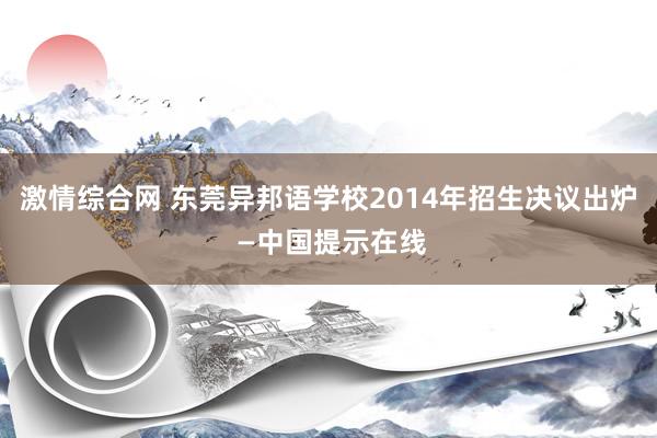 激情综合网 东莞异邦语学校2014年招生决议出炉 —中国提示在线